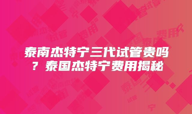 泰南杰特宁三代试管贵吗？泰国杰特宁费用揭秘