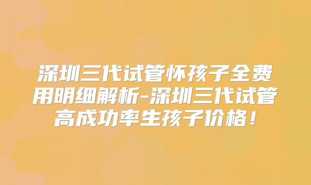 深圳三代试管怀孩子全费用明细解析-深圳三代试管高成功率生孩子价格!