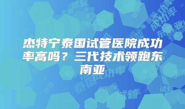 杰特宁泰国试管医院成功率高吗？三代技术领跑东南亚