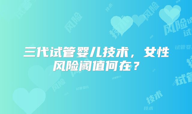 三代试管婴儿技术,女性风险阈值何在?