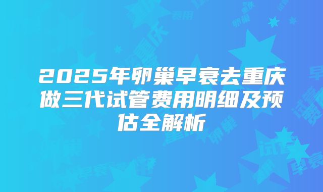 2025年卵巢早衰去重庆做三代试管费用明细及预估全解析