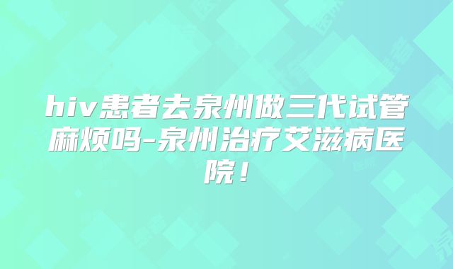 hiv患者去泉州做三代试管麻烦吗-泉州治疗艾滋病医院！