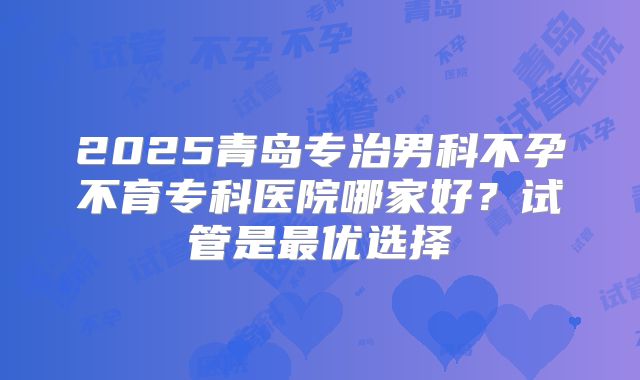 2025青岛专治男科不孕不育专科医院哪家好?试管是最优选择
