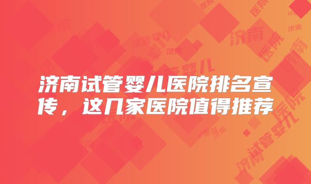 济南试管婴儿医院排名宣传,这几家医院值得推荐