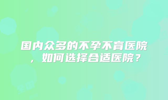 国内众多的不孕不育医院,如何选择合适医院?