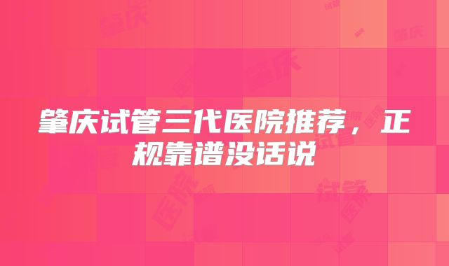 肇庆试管三代医院推荐,正规靠谱没话说
