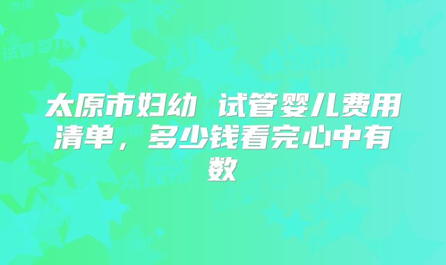 太原市妇幼 试管婴儿费用清单,多少钱看完心中有数