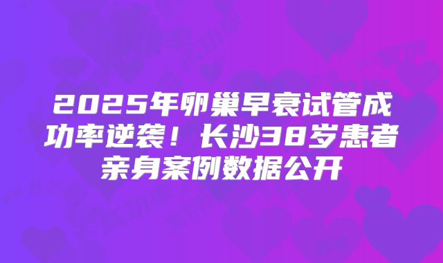 2025年卵巢早衰试管成功率逆袭！长沙38岁患者亲身案例数据公开