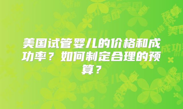 美国试管婴儿的价格和成功率？如何制定合理的预算？
