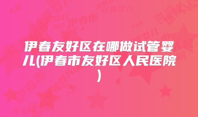 伊春友好区在哪做试管婴儿(伊春市友好区人民医院)