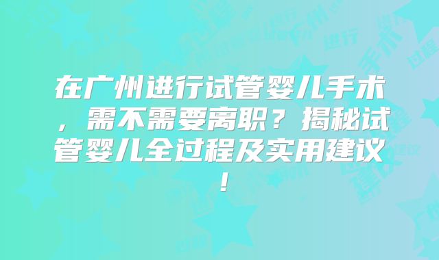 在广州进行试管婴儿手术,需不需要离职?揭秘试管婴儿全过程及实用建议!