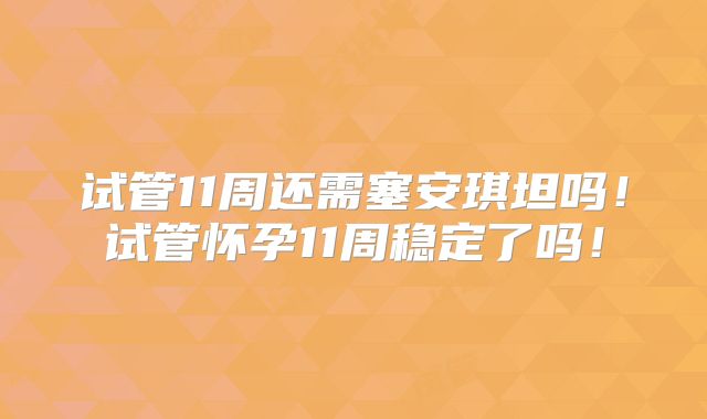 试管11周还需塞安琪坦吗!试管怀孕11周稳定了吗!