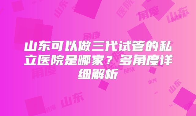 山东可以做三代试管的私立医院是哪家?多角度详细解析