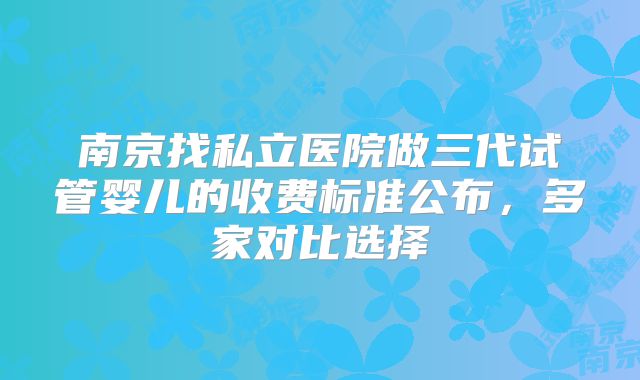 南京找私立医院做三代试管婴儿的收费标准公布，多家对比选择