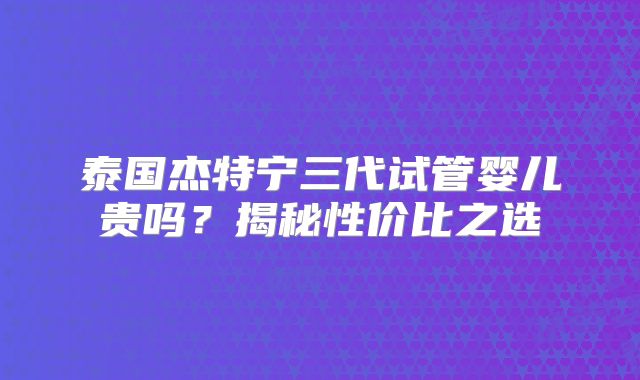 泰国杰特宁三代试管婴儿贵吗?揭秘性价比之选