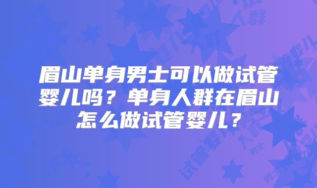眉山单身男士可以做试管婴儿吗?单身人群在眉山怎么做试管婴儿?
