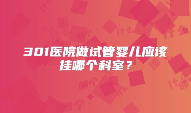 301医院做试管婴儿应该挂哪个科室?
