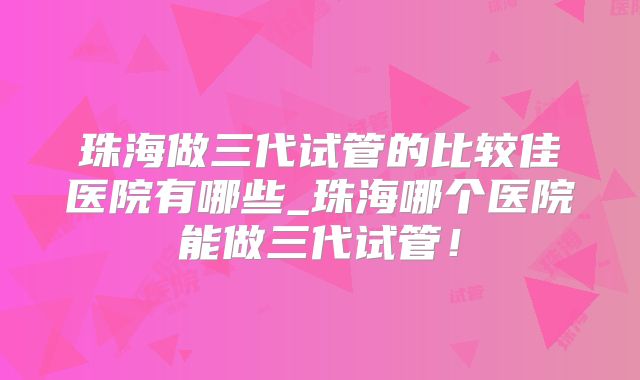 珠海做三代试管的比较佳医院有哪些_珠海哪个医院能做三代试管！
