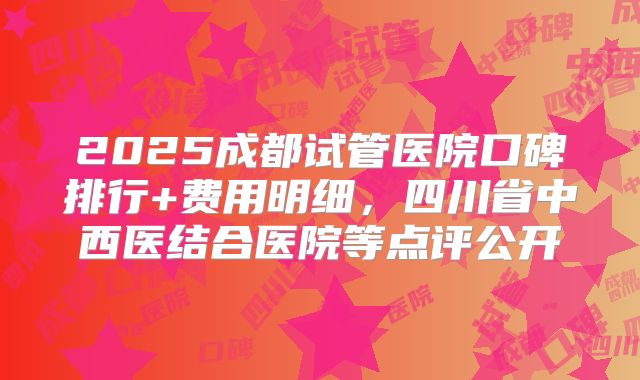 2025成都试管医院口碑排行+费用明细,四川省中西医结合医院等点评公开