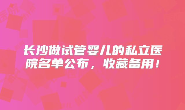 长沙做试管婴儿的私立医院名单公布,收藏备用!