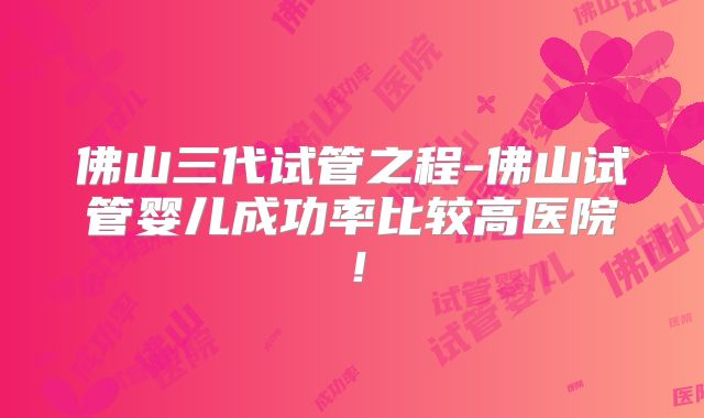佛山三代试管之程-佛山试管婴儿成功率比较高医院！