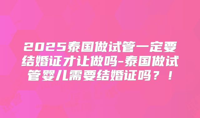 2025泰国做试管一定要结婚证才让做吗-泰国做试管婴儿需要结婚证吗?!