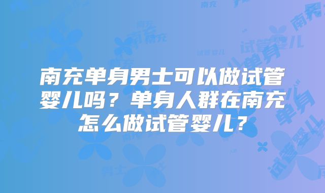 南充单身男士可以做试管婴儿吗?单身人群在南充怎么做试管婴儿?