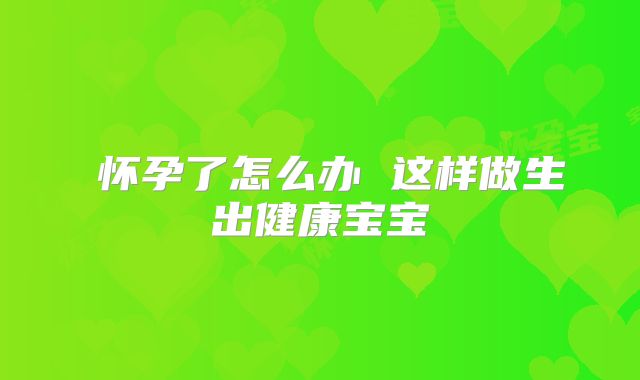 怀孕了怎么办 这样做生出健康宝宝