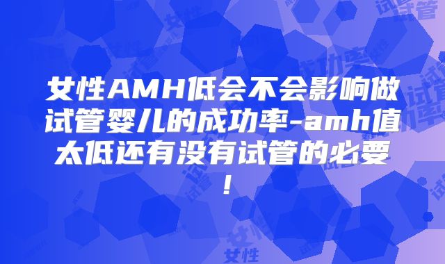 女性AMH低会不会影响做试管婴儿的成功率-amh值太低还有没有试管的必要!