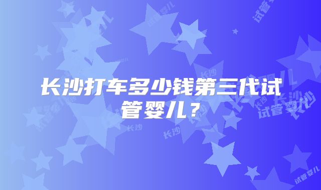长沙打车多少钱第三代试管婴儿?