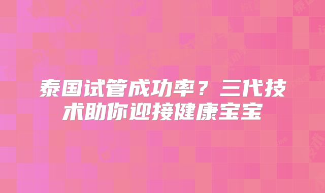 泰国试管成功率?三代技术助你迎接健康宝宝