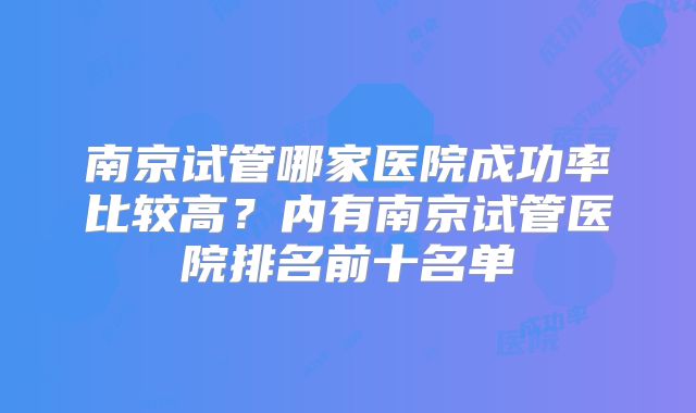 南京试管哪家医院成功率比较高?内有南京试管医院排名前十名单