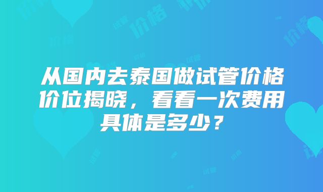 从国内去泰国做试管价格价位揭晓，看看一次费用具体是多少？