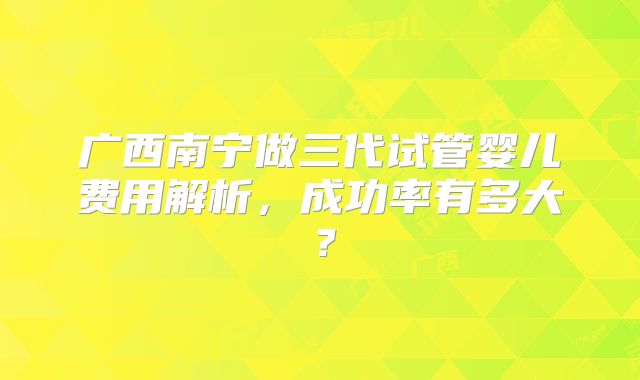 广西南宁做三代试管婴儿费用解析，成功率有多大？
