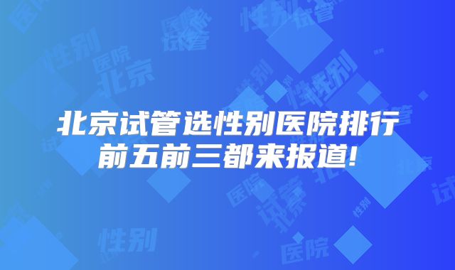 北京试管选性别医院排行前五前三都来报道!