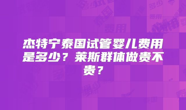 杰特宁泰国试管婴儿费用是多少？莱斯群体做贵不贵？
