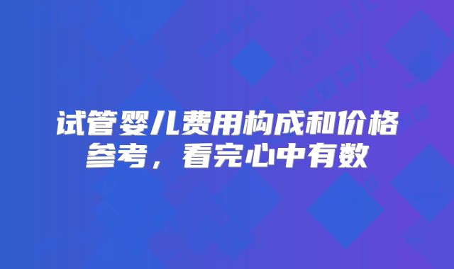 试管婴儿费用构成和价格参考，看完心中有数