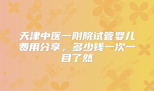天津中医一附院试管婴儿费用分享,多少钱一次一目了然