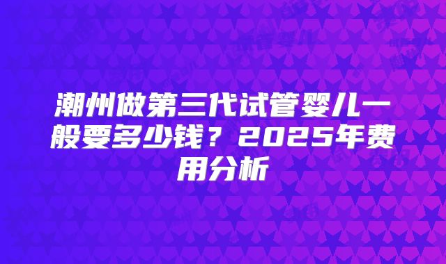 潮州做第三代试管婴儿一般要多少钱？2025年费用分析