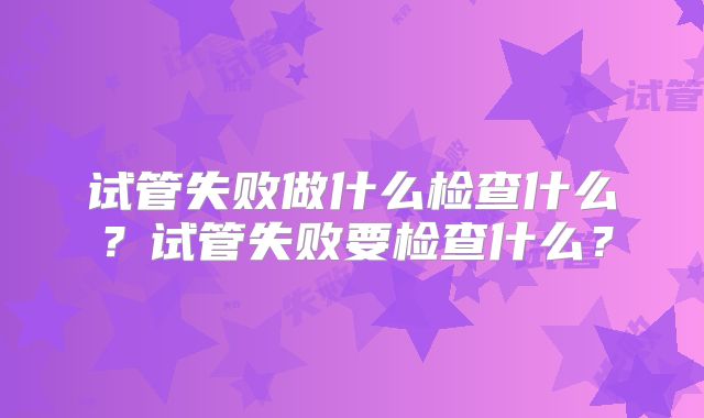 试管失败做什么检查什么？试管失败要检查什么？