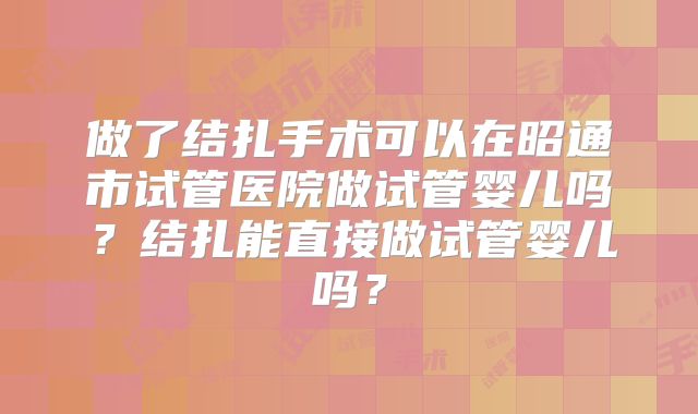 做了结扎手术可以在昭通市试管医院做试管婴儿吗？结扎能直接做试管婴儿吗？