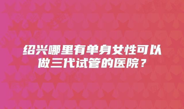 绍兴哪里有单身女性可以做三代试管的医院?