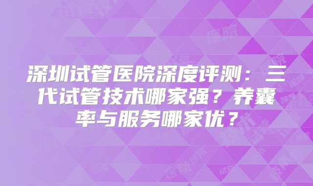 深圳试管医院深度评测:三代试管技术哪家强?养囊率与服务哪家优?