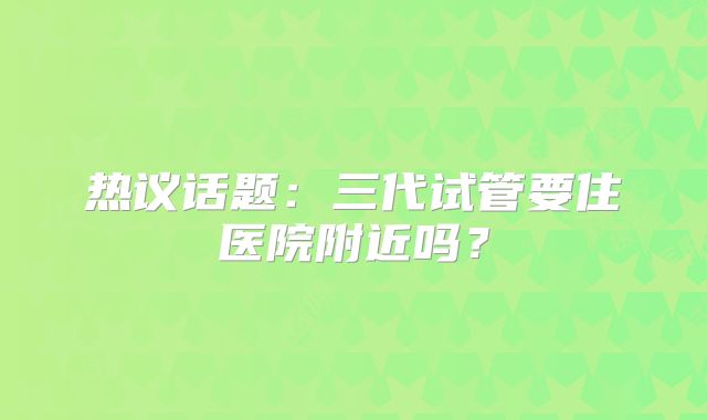 热议话题:三代试管要住医院附近吗?