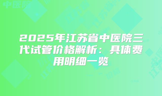 2025年江苏省中医院三代试管价格解析：具体费用明细一览
