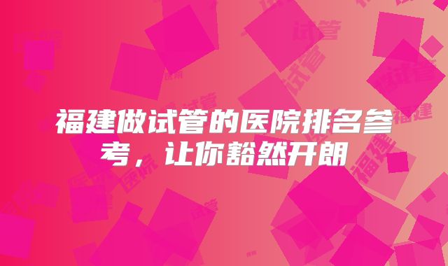 福建做试管的医院排名参考,让你豁然开朗