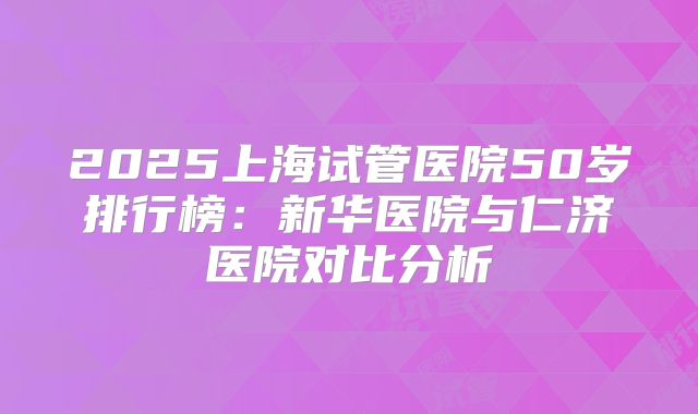 2025上海试管医院50岁排行榜:新华医院与仁济医院对比分析