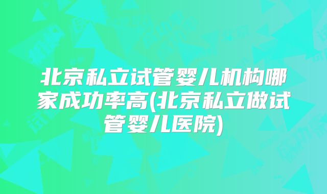 北京私立试管婴儿机构哪家成功率高(北京私立做试管婴儿医院)