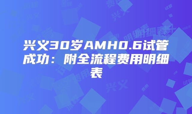 兴义30岁AMH0.6试管成功：附全流程费用明细表