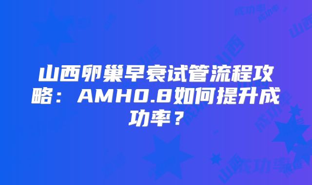 山西卵巢早衰试管流程攻略:AMH0.8如何提升成功率?